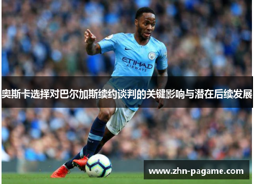 奥斯卡选择对巴尔加斯续约谈判的关键影响与潜在后续发展