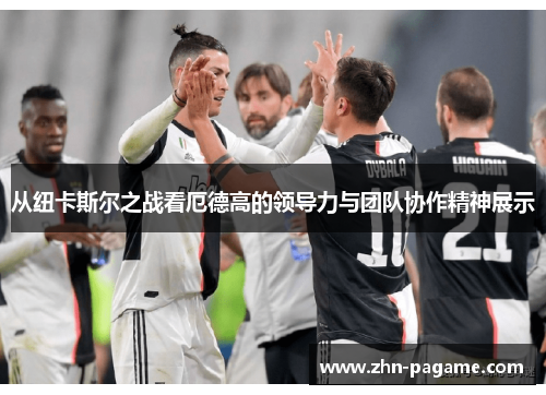 从纽卡斯尔之战看厄德高的领导力与团队协作精神展示