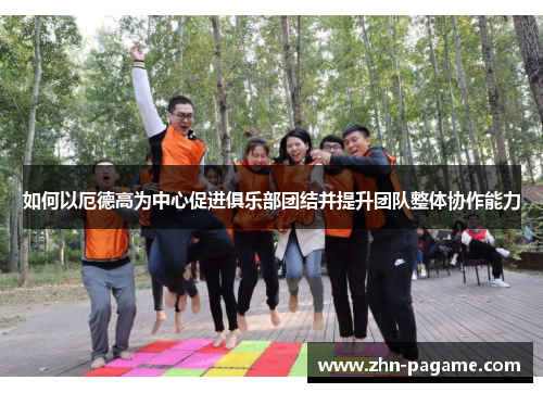 如何以厄德高为中心促进俱乐部团结并提升团队整体协作能力