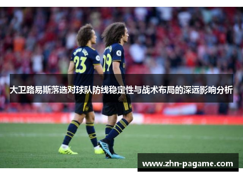 大卫路易斯落选对球队防线稳定性与战术布局的深远影响分析