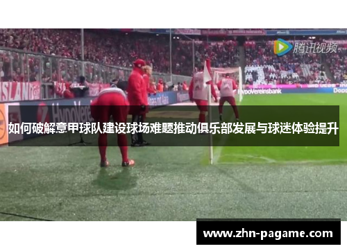 如何破解意甲球队建设球场难题推动俱乐部发展与球迷体验提升 如何破解意甲球队建设球场难题推动俱乐部发展与球迷体验提升