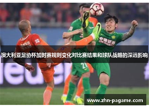 澳大利亚足协杯加时赛规则变化对比赛结果和球队战略的深远影响 澳大利亚足协杯加时赛规则变化对比赛结果和球队战略的深远影响
