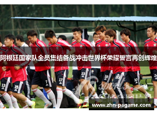 阿根廷国家队全员集结备战冲击世界杯荣耀誓言再创辉煌