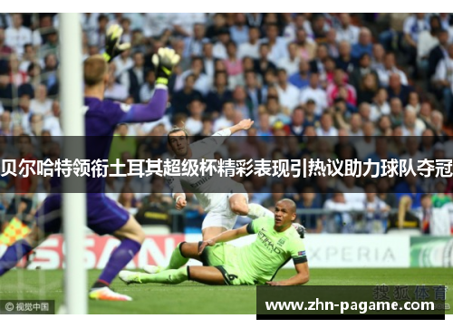 贝尔哈特领衔土耳其超级杯精彩表现引热议助力球队夺冠