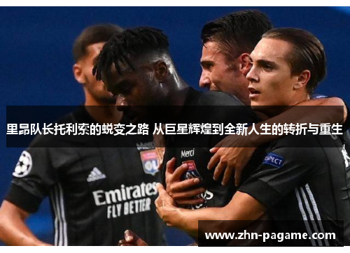 里昂队长托利索的蜕变之路 从巨星辉煌到全新人生的转折与重生